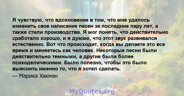 Я чувствую, что вдохновение в том, что мне удалось изменить свое написание песен за последние пару лет, а также стили производства. Я мог понять, что действительно сработало хорошо, и я думаю, что этот звук развивался