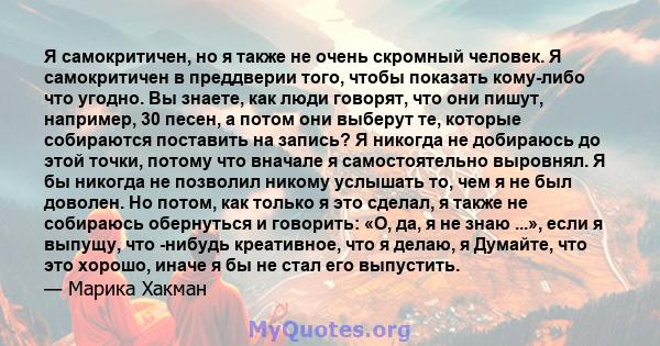 Я самокритичен, но я также не очень скромный человек. Я самокритичен в преддверии того, чтобы показать кому-либо что угодно. Вы знаете, как люди говорят, что они пишут, например, 30 песен, а потом они выберут те,