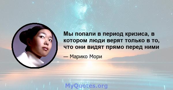 Мы попали в период кризиса, в котором люди верят только в то, что они видят прямо перед ними