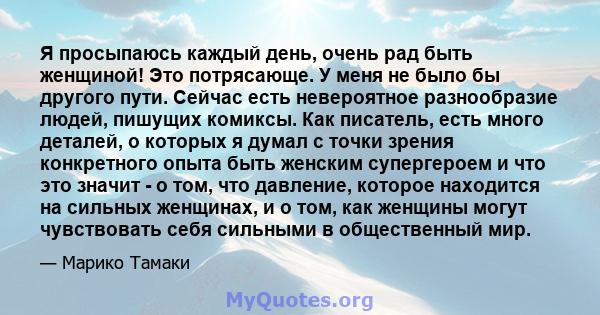 Я просыпаюсь каждый день, очень рад быть женщиной! Это потрясающе. У меня не было бы другого пути. Сейчас есть невероятное разнообразие людей, пишущих комиксы. Как писатель, есть много деталей, о которых я думал с точки 