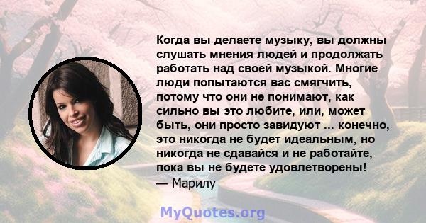 Когда вы делаете музыку, вы должны слушать мнения людей и продолжать работать над своей музыкой. Многие люди попытаются вас смягчить, потому что они не понимают, как сильно вы это любите, или, может быть, они просто