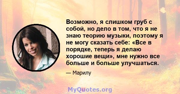 Возможно, я слишком груб с собой, но дело в том, что я не знаю теорию музыки, поэтому я не могу сказать себе: «Все в порядке, теперь я делаю хорошие вещи», мне нужно все больше и больше улучшаться.