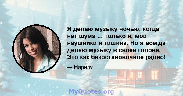 Я делаю музыку ночью, когда нет шума ... только я, мои наушники и тишина. Но я всегда делаю музыку в своей голове. Это как безостановочное радио!