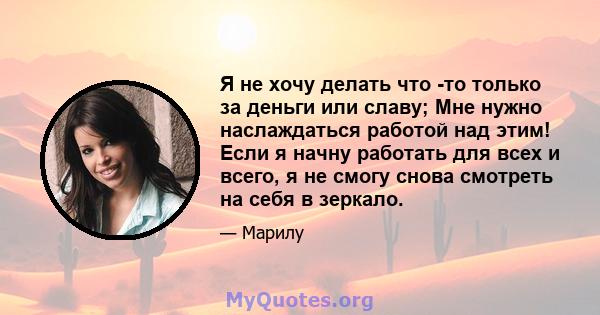 Я не хочу делать что -то только за деньги или славу; Мне нужно наслаждаться работой над этим! Если я начну работать для всех и всего, я не смогу снова смотреть на себя в зеркало.