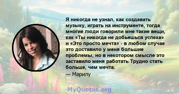 Я никогда не узнал, как создавать музыку, играть на инструменте, тогда многие люди говорили мне такие вещи, как «Ты никогда не добьешься успеха» и «Это просто мечта» - в любом случае это доставило у меня большие