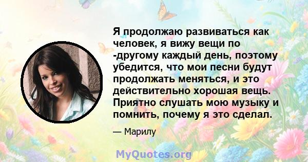 Я продолжаю развиваться как человек, я вижу вещи по -другому каждый день, поэтому убедится, что мои песни будут продолжать меняться, и это действительно хорошая вещь. Приятно слушать мою музыку и помнить, почему я это