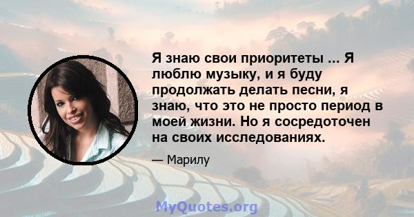 Я знаю свои приоритеты ... Я люблю музыку, и я буду продолжать делать песни, я знаю, что это не просто период в моей жизни. Но я сосредоточен на своих исследованиях.