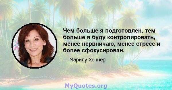 Чем больше я подготовлен, тем больше я буду контролировать, менее нервничаю, менее стресс и более сфокусирован.