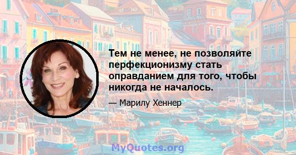 Тем не менее, не позволяйте перфекционизму стать оправданием для того, чтобы никогда не началось.