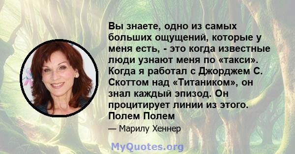 Вы знаете, одно из самых больших ощущений, которые у меня есть, - это когда известные люди узнают меня по «такси». Когда я работал с Джорджем С. Скоттом над «Титаником», он знал каждый эпизод. Он процитирует линии из