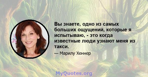 Вы знаете, одно из самых больших ощущений, которые я испытываю, - это когда известные люди узнают меня из такси.