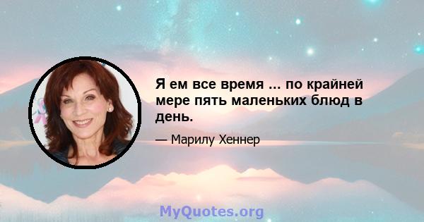 Я ем все время ... по крайней мере пять маленьких блюд в день.