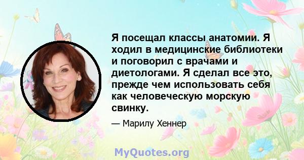 Я посещал классы анатомии. Я ходил в медицинские библиотеки и поговорил с врачами и диетологами. Я сделал все это, прежде чем использовать себя как человеческую морскую свинку.