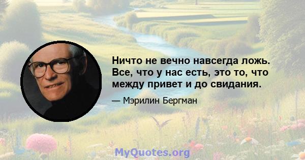 Ничто не вечно навсегда ложь. Все, что у нас есть, это то, что между привет и до свидания.