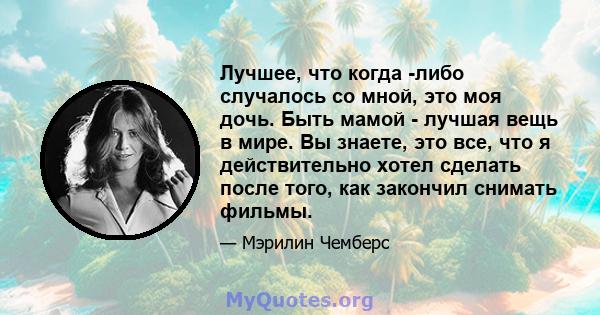 Лучшее, что когда -либо случалось со мной, это моя дочь. Быть мамой - лучшая вещь в мире. Вы знаете, это все, что я действительно хотел сделать после того, как закончил снимать фильмы.