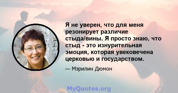 Я не уверен, что для меня резонирует различие стыда/вины. Я просто знаю, что стыд - это изнурительная эмоция, которая увековечена церковью и государством.