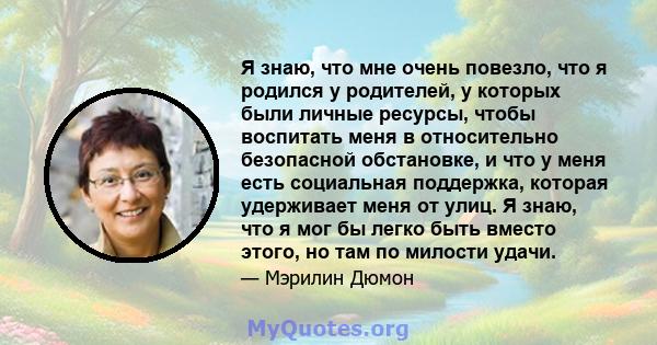 Я знаю, что мне очень повезло, что я родился у родителей, у которых были личные ресурсы, чтобы воспитать меня в относительно безопасной обстановке, и что у меня есть социальная поддержка, которая удерживает меня от