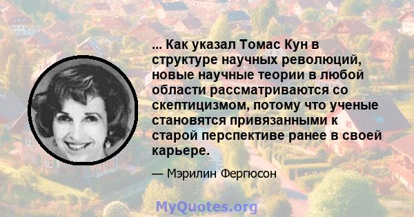 ... Как указал Томас Кун в структуре научных революций, новые научные теории в любой области рассматриваются со скептицизмом, потому что ученые становятся привязанными к старой перспективе ранее в своей карьере.