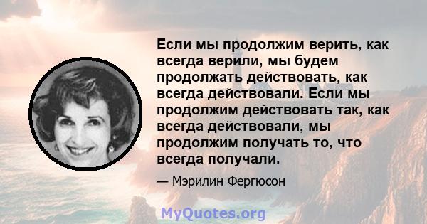 Если мы продолжим верить, как всегда верили, мы будем продолжать действовать, как всегда действовали. Если мы продолжим действовать так, как всегда действовали, мы продолжим получать то, что всегда получали.