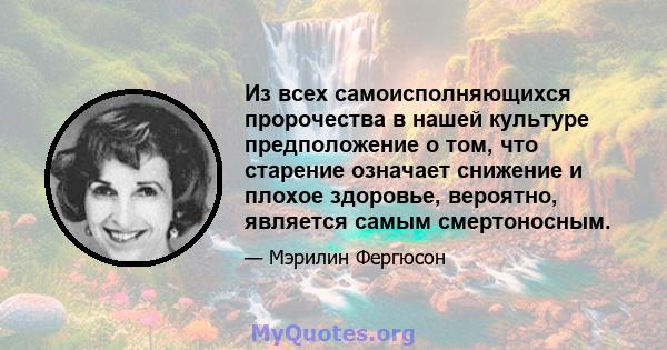 Из всех самоисполняющихся пророчества в нашей культуре предположение о том, что старение означает снижение и плохое здоровье, вероятно, является самым смертоносным.