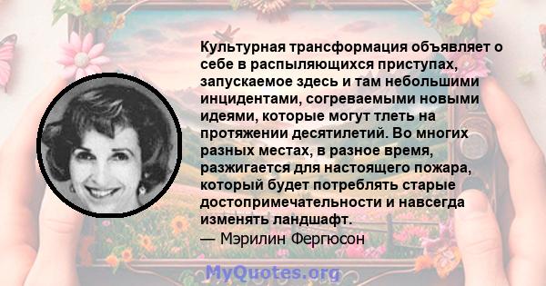 Культурная трансформация объявляет о себе в распыляющихся приступах, запускаемое здесь и там небольшими инцидентами, согреваемыми новыми идеями, которые могут тлеть на протяжении десятилетий. Во многих разных местах, в