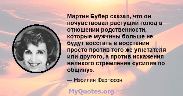 Мартин Бубер сказал, что он почувствовал растущий голод в отношении родственности, которые мужчины больше не будут восстать в восстании просто против того же угнетателя или другого, а против искажения великого