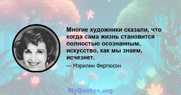 Многие художники сказали, что когда сама жизнь становится полностью осознанным, искусство, как мы знаем, исчезнет.