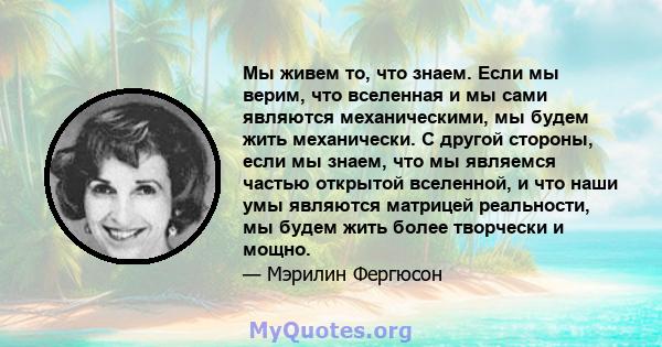 Мы живем то, что знаем. Если мы верим, что вселенная и мы сами являются механическими, мы будем жить механически. С другой стороны, если мы знаем, что мы являемся частью открытой вселенной, и что наши умы являются