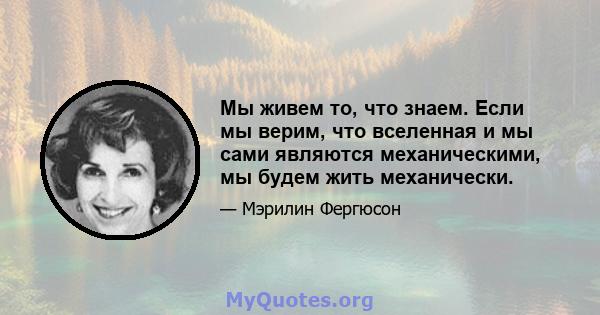 Мы живем то, что знаем. Если мы верим, что вселенная и мы сами являются механическими, мы будем жить механически.