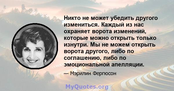 Никто не может убедить другого измениться. Каждый из нас охраняет ворота изменений, которые можно открыть только изнутри. Мы не можем открыть ворота другого, либо по соглашению, либо по эмоциональной апелляции.