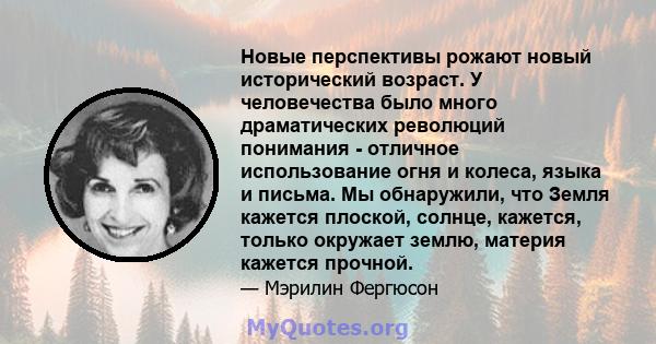 Новые перспективы рожают новый исторический возраст. У человечества было много драматических революций понимания - отличное использование огня и колеса, языка и письма. Мы обнаружили, что Земля кажется плоской, солнце,