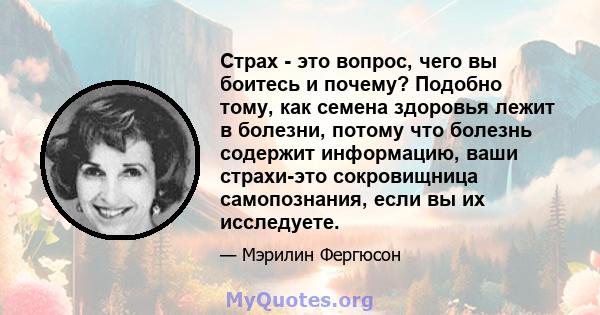 Страх - это вопрос, чего вы боитесь и почему? Подобно тому, как семена здоровья лежит в болезни, потому что болезнь содержит информацию, ваши страхи-это сокровищница самопознания, если вы их исследуете.