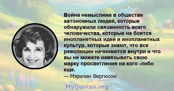 Война немыслима в обществе автономных людей, которые обнаружили связанность всего человечества, которые не боятся инопланетных идей и инопланетных культур, которые знают, что все революции начинаются внутри и что вы не