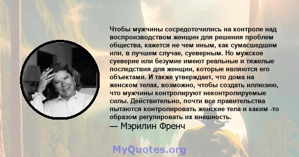 Чтобы мужчины сосредоточились на контроле над воспроизводством женщин для решения проблем общества, кажется не чем иным, как сумасшедшим или, в лучшем случае, суеверным. Но мужское суеверие или безумие имеют реальные и