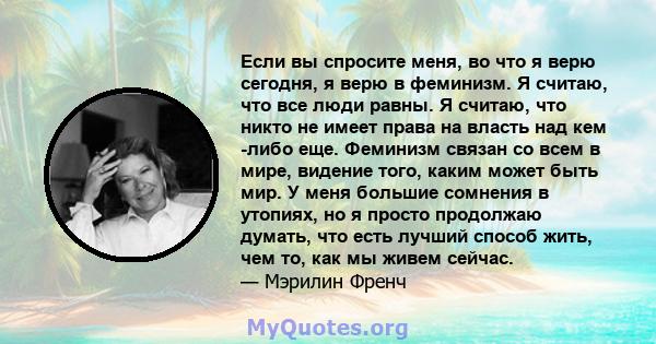 Если вы спросите меня, во что я верю сегодня, я верю в феминизм. Я считаю, что все люди равны. Я считаю, что никто не имеет права на власть над кем -либо еще. Феминизм связан со всем в мире, видение того, каким может