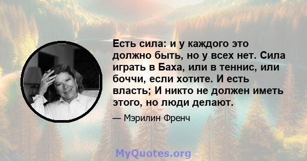 Есть сила: и у каждого это должно быть, но у всех нет. Сила играть в Баха, или в теннис, или боччи, если хотите. И есть власть; И никто не должен иметь этого, но люди делают.