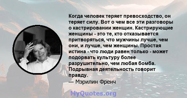 Когда человек теряет превосходство, он теряет силу. Вот о чем все эти разговоры о кастрировании женщин. Кастрирующие женщины - это те, кто отказывается притворяться, что мужчины лучше, чем они, и лучше, чем женщины.