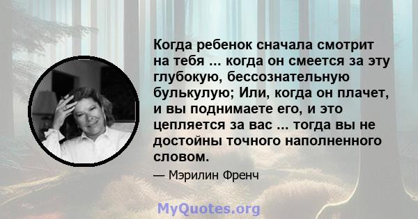 Когда ребенок сначала смотрит на тебя ... когда он смеется за эту глубокую, бессознательную булькулую; Или, когда он плачет, и вы поднимаете его, и это цепляется за вас ... тогда вы не достойны точного наполненного