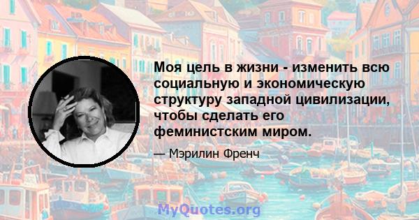 Моя цель в жизни - изменить всю социальную и экономическую структуру западной цивилизации, чтобы сделать его феминистским миром.