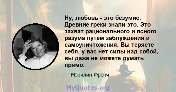 Ну, любовь - это безумие. Древние греки знали это. Это захват рационального и ясного разума путем заблуждения и самоуничтожения. Вы теряете себя, у вас нет силы над собой, вы даже не можете думать прямо.