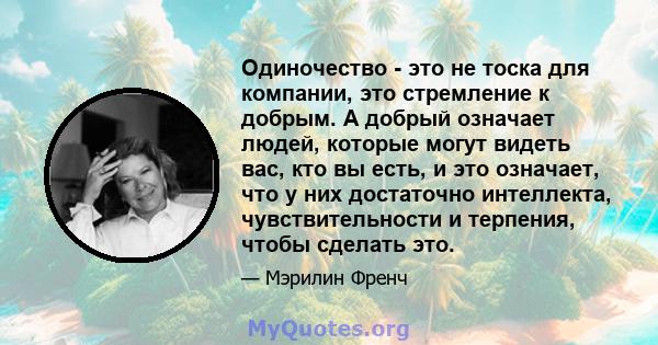 Одиночество - это не тоска для компании, это стремление к добрым. А добрый означает людей, которые могут видеть вас, кто вы есть, и это означает, что у них достаточно интеллекта, чувствительности и терпения, чтобы