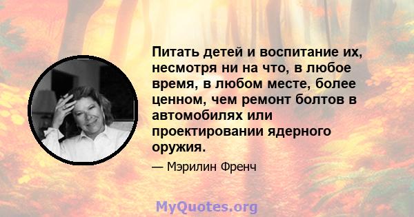 Питать детей и воспитание их, несмотря ни на что, в любое время, в любом месте, более ценном, чем ремонт болтов в автомобилях или проектировании ядерного оружия.