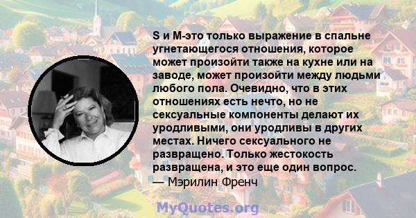 S и M-это только выражение в спальне угнетающегося отношения, которое может произойти также на кухне или на заводе, может произойти между людьми любого пола. Очевидно, что в этих отношениях есть нечто, но не сексуальные 