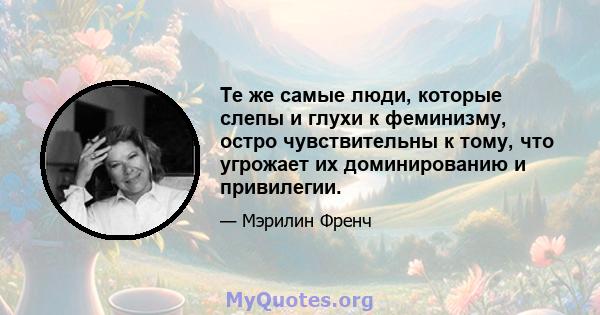 Те же самые люди, которые слепы и глухи к феминизму, остро чувствительны к тому, что угрожает их доминированию и привилегии.