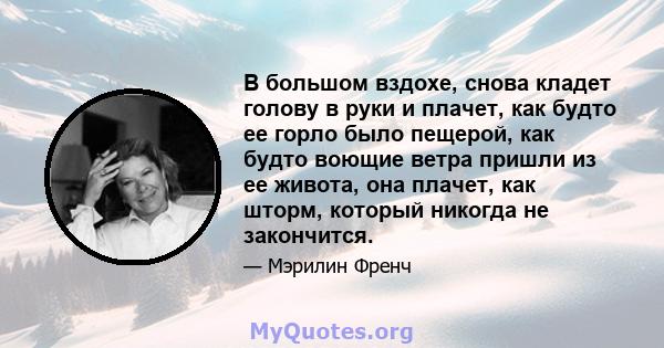 В большом вздохе, снова кладет голову в руки и плачет, как будто ее горло было пещерой, как будто воющие ветра пришли из ее живота, она плачет, как шторм, который никогда не закончится.