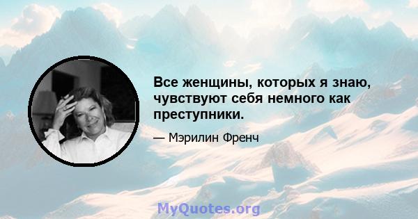 Все женщины, которых я знаю, чувствуют себя немного как преступники.