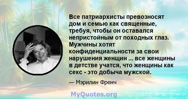 Все патриархисты превозносят дом и семью как священные, требуя, чтобы он оставался непристойным от походных глаз. Мужчины хотят конфиденциальности за свои нарушения женщин ... все женщины в детстве учатся, что женщины