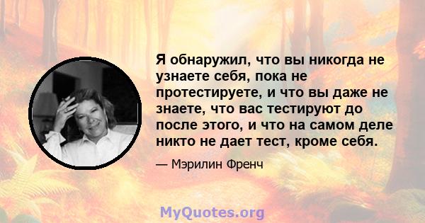 Я обнаружил, что вы никогда не узнаете себя, пока не протестируете, и что вы даже не знаете, что вас тестируют до после этого, и что на самом деле никто не дает тест, кроме себя.