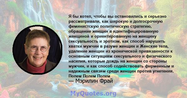 Я бы хотел, чтобы вы остановились и серьезно рассматривали, как широкую и долгосрочную феминистскую политическую стратегию, обращение женщин в идентифицированную женщиной и ориентированную на женщину сексуальность и