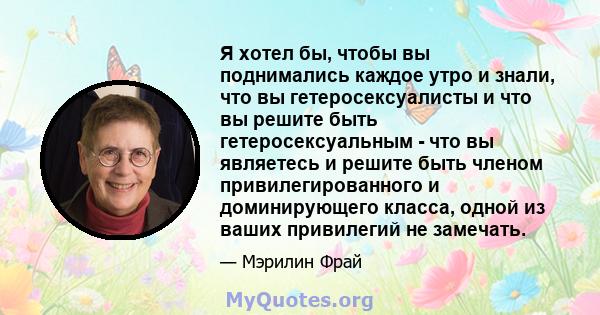 Я хотел бы, чтобы вы поднимались каждое утро и знали, что вы гетеросексуалисты и что вы решите быть гетеросексуальным - что вы являетесь и решите быть членом привилегированного и доминирующего класса, одной из ваших